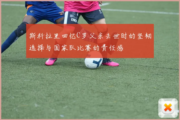 斯科拉里回忆C罗父亲去世时的坚韧选择与国家队比赛的责任感
