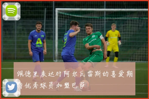 佩德里表达对阿尔瓦雷斯的喜爱期待优秀球员加盟巴萨