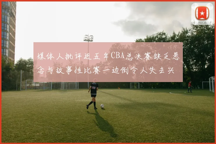 媒体人批评近五年CBA总决赛缺乏悬念与故事性比赛一边倒令人失去兴趣