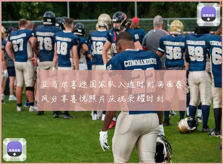 亚马尔喜迎国家队入选时刻满面春风分享喜悦照片庆祝荣耀时刻