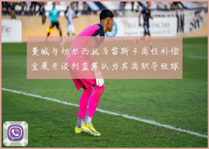 曼城与切尔西就马雷斯卡离任补偿金展开谈判蓝军认为其离职导致球队崩盘