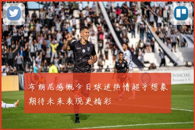 布朗尼感慨今日球迷热情超乎想象期待未来表现更精彩