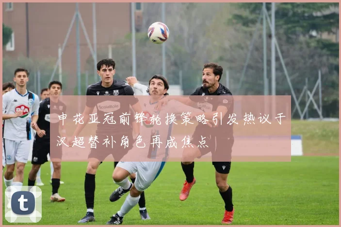 申花亚冠前锋轮换策略引发热议于汉超替补角色再成焦点