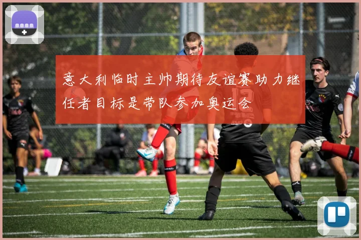 意大利临时主帅期待友谊赛助力继任者目标是带队参加奥运会