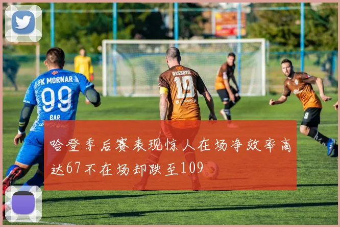 哈登季后赛表现惊人在场净效率高达67不在场却跌至109