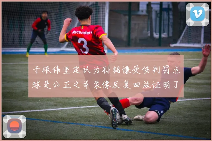于根伟坚定认为孙铭谦受伤判罚点球是公正之举录像反复回放证明了这一点
