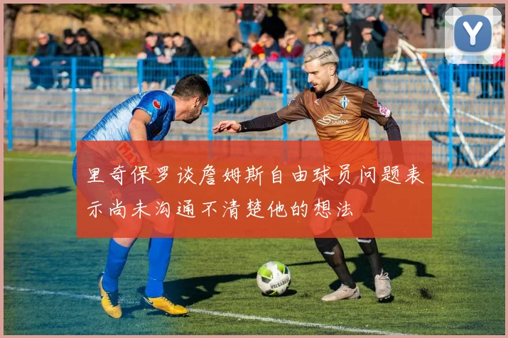 里奇保罗谈詹姆斯自由球员问题表示尚未沟通不清楚他的想法