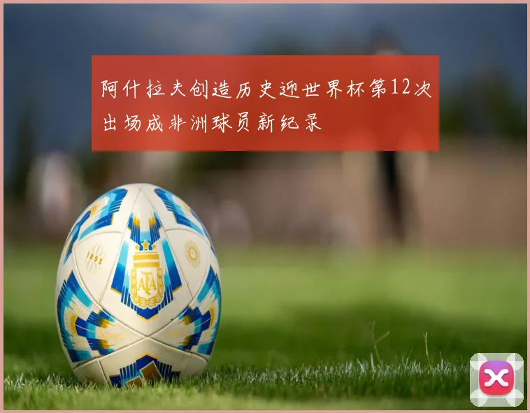阿什拉夫创造历史迎世界杯第12次出场成非洲球员新纪录
