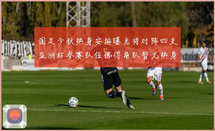 国足今秋热身安排曝光将对阵四支亚洲杯参赛队伍佛得角队暂无热身计划