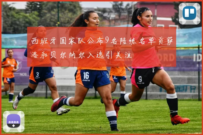 西班牙国家队公布9名陪练名单贡萨洛和贝尔纳尔入选引关注