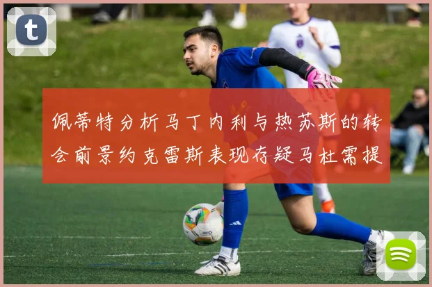 佩蒂特分析马丁内利与热苏斯的转会前景约克雷斯表现存疑马杜需提升才能留队