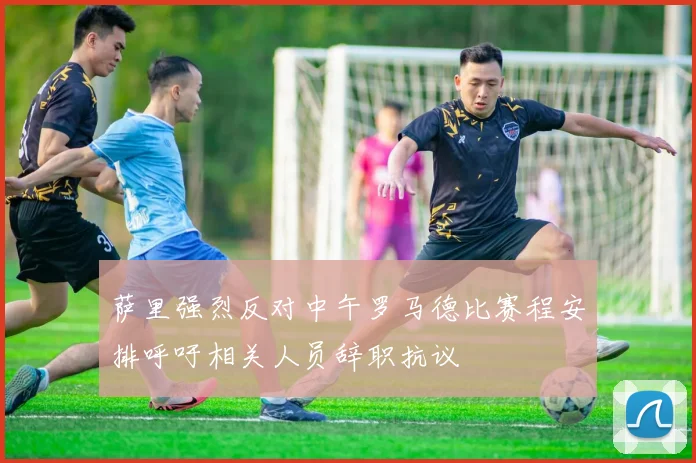 萨里强烈反对中午罗马德比赛程安排呼吁相关人员辞职抗议