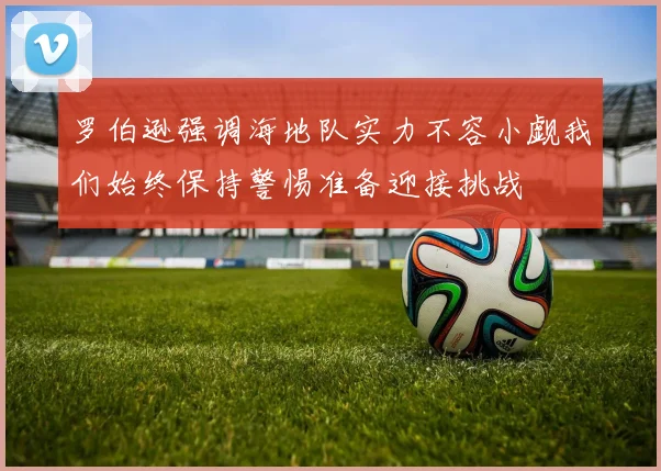 罗伯逊强调海地队实力不容小觑我们始终保持警惕准备迎接挑战