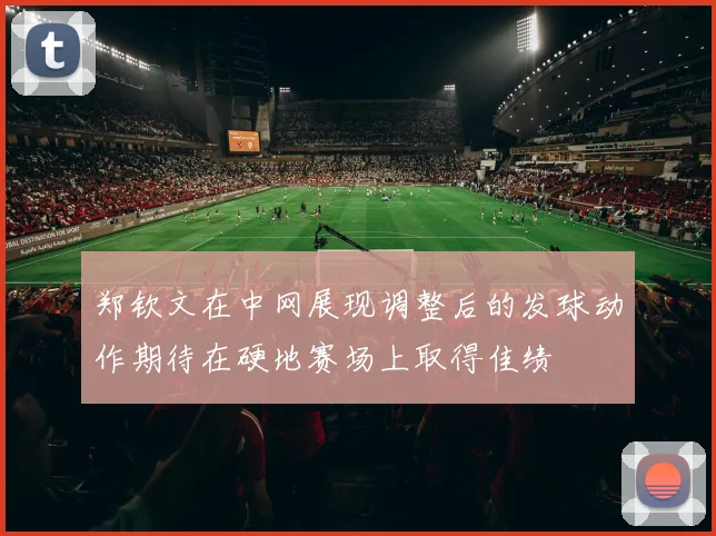 郑钦文在中网展现调整后的发球动作期待在硬地赛场上取得佳绩