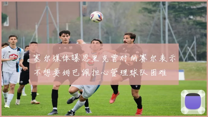 塞尔媒体曝恩里克曾对纳赛尔表示不想要姆巴佩担心管理球队困难