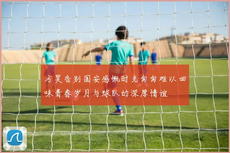 方昊告别国安感慨时光匆匆难以回味青春岁月与球队的深厚情谊