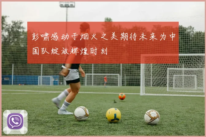 彭啸感动于烟火之美期待未来为中国队绽放辉煌时刻