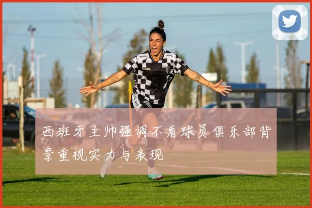 西班牙主帅强调不看球员俱乐部背景重视实力与表现