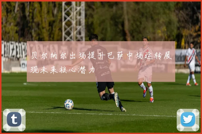 贝尔纳尔出场提升巴萨中场运转展现未来核心潜力