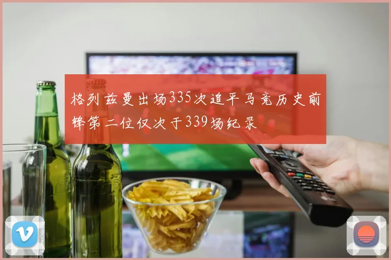 格列兹曼出场335次追平马竞历史前锋第二位仅次于339场纪录