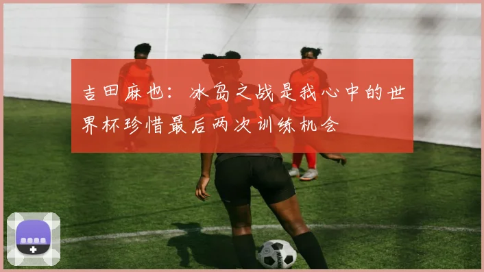 吉田麻也：冰岛之战是我心中的世界杯珍惜最后两次训练机会