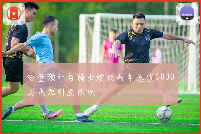哈登预计与骑士续约两年总值6000万美元引发热议