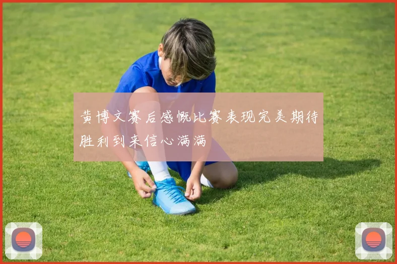 黄博文赛后感慨比赛表现完美期待胜利到来信心满满