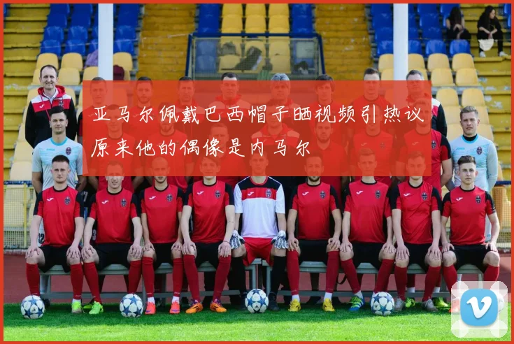 亚马尔佩戴巴西帽子晒视频引热议原来他的偶像是内马尔